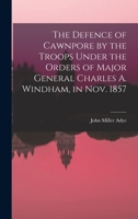 Defence of Cawnpore by the Troops Under the Orders of Major General Charles Windham in November 1857 1843429098 Book Cover