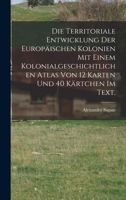 Die Territoriale Entwicklung der europäischen Kolonien mit einem kolonialgeschichtlichen Atlas von 12 Karten und 40 Kärtchen im Text. 116811411X Book Cover
