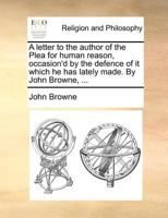 A letter to the author of the Plea for human reason, occasion'd by the defence of it which he has lately made. By John Browne, ... 1170512801 Book Cover