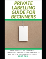 The Private Labelling Guide for Beginners: From Concept to Consumer: Crafting a Unique Brand Identity as You Build a Successful Private Label Business B0CT5RK1GR Book Cover