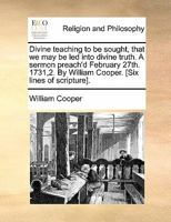 Divine teaching to be sought, that we may be led into divine truth. A sermon preach'd February 27th. 1731,2. By William Cooper. [Six lines of scripture]. 1170831524 Book Cover