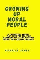 Growing Up Moral People: A thoughtful manual that ends the reacting parenting style and nurtures caring, self-assured children B0CV4CHT47 Book Cover