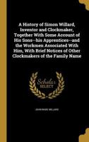 A History of Simon Willard, Inventor and Clockmaker, Together With Some Account of His Sons--his Apprentices--and the Workmen Associated With Him, ... of Other Clockmakers of the Family Name 1363116967 Book Cover