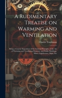 A Rudimentary Treatise on Warming and Ventilation; Being a Concise Exposition of the General Principles of the art of Warming and Ventilating Domestic ... Buildings, Mines, Lighthouses, Ships, Etc 1019552581 Book Cover