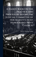 A Handy Book On the Practice and Procedure Before the Judicial Committee of Her Majesty's Most Honourable Privy Council 1023765853 Book Cover