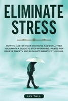 Eliminate Stress: How to Master Your Emotions and Declutter Your Mind. A Guide to Stop Worrying. Habits to Relieve Anxiety and Eliminate Negative Thinking 1801180016 Book Cover