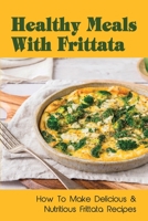 Healthy Meals With Frittata: How To Make Delicious & Nutritious Frittata Recipes: Easy Vegetable Frittata Recipe B09C27NSNL Book Cover