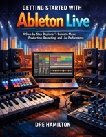 Getting Started with Ableton Live: A Step-by-Step Beginner’s Guide to Music Production, Recording, and Live Performance B0GC42KTKT Book Cover