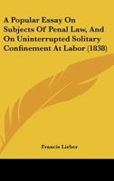 A Popular Essay on Subjects of Penal Law, and on Uninterrupted Solitary Confinement at Labor: As contradistinguished to solitary confinement at night and joint labor by day, in a letter to John Bacon 1166430081 Book Cover