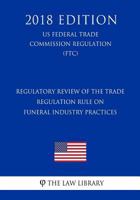 Regulatory Review of the Trade Regulation Rule on Funeral Industry Practices (US Federal Trade Comission Regulation) (FTC)2018 Edition 1729675263 Book Cover