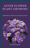 ASTER FLOWER PLANT GROWING: Healthy Beginners Methods For Growing Aster Flowers B0CGYY81BV Book Cover