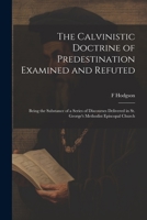 The Calvinistic Doctrine of Predestination Examined and Refuted: Being the Substance of a Series of Discourses Delivered in St. George's Methodist Episcopal Church 1020776692 Book Cover