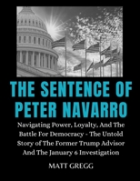 THE SENTENCE OF PETER NAVARRO: Navigating Power, Loyalty, And The Battle For Democracy - The Untold Story of The Former Trump Advisor And The January 6 Investigation B0CTCPZ7KB Book Cover