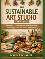 THE SUSTAINABLE ART STUDIO AT HOME: A Beginner’s Guide To Eco-Friendly Upcycling, Natural Dyes, And Zero-Waste Art Projects B0GC651BBN Book Cover