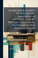 Exhibition & Market Of Machinery, Implements & Material Used By Printers, Stationers, Papermakers And Kindred Trades: Official Catalogue Of Exhibits... 1279013230 Book Cover