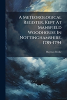 A Meteorological Register, Kept At Mansfield Woodhouse In Nottinghamshire, 1785-1794: To Which Are Subjoined, The Most Probable Indications Of ... Describing The Extraordinary Effects... 1247391981 Book Cover