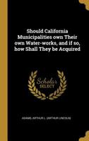 Should California Municipalities own Their own Water-works, and if so, how Shall They be Acquired 0526469382 Book Cover