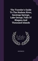 The Traveler's Guide To The Hudson River, Saratoga Springs, Lake George, Falls Of Niagara And Thousand Islands: Montreal, Quebec, And The Saguenay ... Of New England, Forming The Fashionable... 1347872809 Book Cover