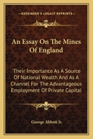 An essay on the mines of England; their inportance as a source of national wealth and as a channel for the advantageous employment of private capital 1163774189 Book Cover