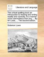 The critical spelling-book an introduction to reading and writing readily and correctly. In a manner more commodious than any, ... By Mr Lowe, ... The second edition. 1140967207 Book Cover