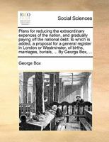 Plans for reducing the extraordinary expences of the nation, and gradually paying off the national debt: to which is added, a proposal for a general ... marriages, burials, ... By George Box, ... 1170809626 Book Cover