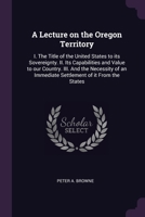 A Lecture on the Oregon Territory: I. The Title of the United States to its Sovereignty. II. Its Capabilities and Value to our Country. III. And the N 1378680987 Book Cover