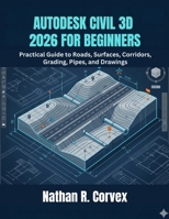 AUTODESK CIVIL 3D 2026 FOR BEGINNERS: Practical Guide to Roads, Surfaces, Corridors, Grading, Pipes, and Drawings B0GZDWNCBZ Book Cover