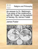 An answer to Dr. Stebbing's True state of the controversy with Mr. Foster, on the subject of heresy. By James Foster. 1170584810 Book Cover