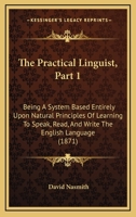 The Practical Linguist, Part 1: Being A System Based Entirely Upon Natural Principles Of Learning To Speak, Read, And Write The English Language 1437288251 Book Cover