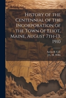 History of the Centennial of the Incorporation of the Town of Eliot, Maine, August 7th-13, 1910 1022202855 Book Cover