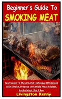 BEGINNER’S GUIDE TO SMOKING MEAT: Your Guide To The Art And Technique Of Cooking With Smoke, Produce Irresistible Meat Recipes. Smoke Meat Like A Pro. B09CCFPF2C Book Cover