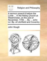 A sermon preach'd before the Lords spiritual and temporal, in the Abby Church at Westminster, on the 22d of November, 1709. Being the ... ... John Ld. Bp. of Litchfield and Coventry. 1170458726 Book Cover