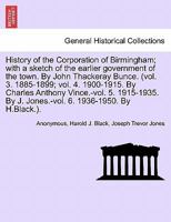 History of the Corporation of Birmingham; with a sketch of the earlier government of the town. By John Thackeray Bunce. (vol. 3. 1885-1899; vol. 4. ... By J. Jones.-vol. 6. 1936-1950. By H.Black.). 1241312311 Book Cover