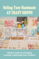 Selling Your Handmade At Craft Shows: Ultimate Guide On Branding, Creating & Marketing Your Products: How To Select The Best Craft Shows To Attend B09BY287RB Book Cover