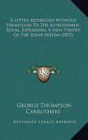 A Letter Addressed Without Permission To The Astronomer-Royal, Explaining A New Theory Of The Solar System 1247635031 Book Cover