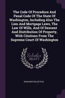 The Code Of Procedure And Penal Code Of The State Of Washington, Including Also The Lien And Mortgage Laws, The Law Of Wills, And Of Descent And Distribution Of Property, With Citations From The Supre 1340625318 Book Cover