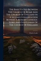 The Base Stated Between The Church Of Rome And The Church Of England In A Second Conservation Betwixt A Roman Catholic Lord And Gentleman Of The Churc 1247783057 Book Cover