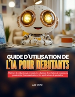 GUIDE D'UTILISATION DE L'IA POUR DÉBUTANTS: Maîtrisez la rédaction de prompts, les chatbots, la création de contenu, la productivité, l'automatisation ... applications du quotidien. (French Edition) B0H7MCC275 Book Cover