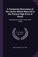 A Temperate Discussion of the Causes Which Have Led to the Present High Price of Bread: Addressed to the Plain Sense of the People 1170510450 Book Cover