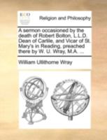 A sermon occasioned by the death of Robert Bolton, L.L.D. Dean of Carlile, and Vicar of St. Mary's in Reading, preached there by W. U. Wray, M.A. ... 1170502687 Book Cover