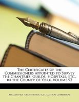 The Certificates of the Commissioners Appointed to Survey the Chantries, Guilds, Hospitals, Etc., in the County of York; Volume 92 101901590X Book Cover