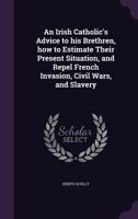 An Irish Catholic's Advice to His Brethren, How to Estimate Their Present Situation, and Repel French Invasion, Civil Wars, and Slavery 1356444555 Book Cover