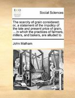 The scarcity of grain considered: or, a statement of the impolicy of the late and present price of grain, ... in which the practices of farmers, millers, and bakers, are alluded to 1171449267 Book Cover