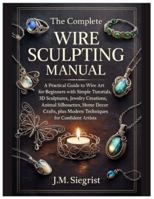 The Complete Wire Sculpting Manual: A Practical Guide to Wire Art for Beginners with Simple Tutorial, 3D Sculptures, Jewelry Creations, Animal Silhouettes, plus Modern Techniques for Confident Artist B0G46Z69CV Book Cover