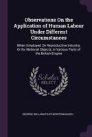 Observations On the Application of Human Labour Under Different Circumstances: When Employed On Reproductive Industry, Or for National Objects, in Various Parts of the British Empire 1146403909 Book Cover