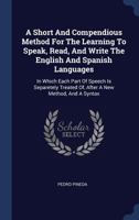 A Short and Compendious Method for the Learning to Speak, Read, and Write the English and Spanish Languages: In Which Each Part of Speech Is Separetely Treated Of, After a New Method, and a Syntax 1340573679 Book Cover