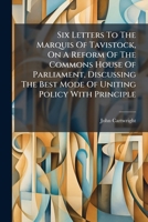 Six Letters To The Marquis Of Tavistock, On A Reform Of The Commons House Of Parliament, Discussing The Best Mode Of Uniting Policy With Principle... 1276690185 Book Cover