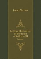 Letters Illustrative of the Reign of William III, from 1696 to 1708, addressed to the Duke of Shrewsbury, by James Vernon, Volume 1 1357326858 Book Cover