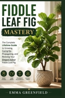 Fiddle Leaf Fig Mastery: The Complete Lifetime Guide to Growing, Caring for, Propagating, and Reviving Your Elegant Indoor Fiddle Leaf Fig B0HHNXW15Y Book Cover