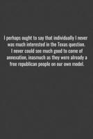 I perhaps ought to say that individually I never was much interested in the Texas question. I never could see much good to come of annexation, inasmuch as they were already a free republican people on 1655708503 Book Cover